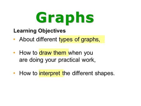 About different types of graphs, How to draw them when you are doing your practical work, How to interpret the different shapes. Learning Objectives Graphs.