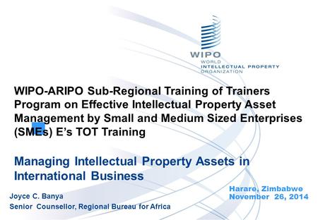 Managing Intellectual Property Assets in International Business Harare, Zimbabwe November 26, 2014 Joyce C. Banya Senior Counsellor, Regional Bureau for.