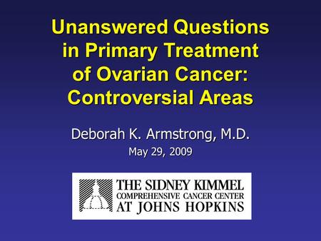 Unanswered Questions in Primary Treatment of Ovarian Cancer: Controversial Areas Deborah K. Armstrong, M.D. May 29, 2009.