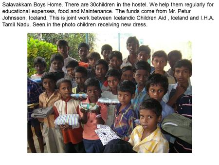 Salavakkam Boys Home. There are 30children in the hostel. We help them regularly for educational expenses, food and Maintenance. The funds come from Mr.