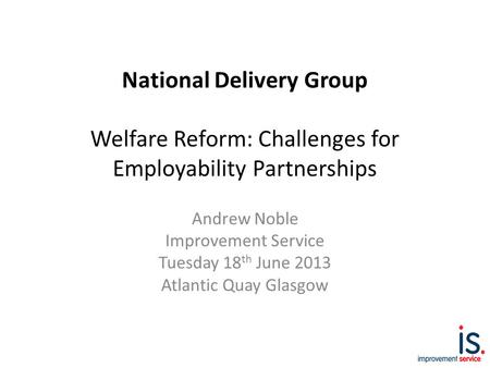 National Delivery Group Welfare Reform: Challenges for Employability Partnerships Andrew Noble Improvement Service Tuesday 18 th June 2013 Atlantic Quay.