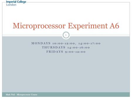 MONDAYS 10:00-12:00, 14:00-17:00 THURSDAYS 14:00-16:00 FRIDAYS 9:00-12:00 Mark Neil - Microprocessor Course 1 Microprocessor Experiment A6.