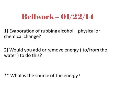 Bellwork – 01/22/14 1] Evaporation of rubbing alcohol – physical or chemical change? 2] Would you add or remove energy ( to/from the water ) to do this?