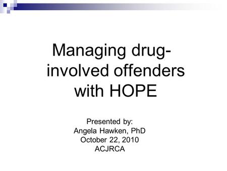 Managing drug- involved offenders with HOPE Presented by: Angela Hawken, PhD October 22, 2010 ACJRCA.