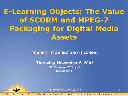 Wednesday, October 22, 2003 1 E-Learning Objects: The Value of SCORM and MPEG-7 Packaging for Digital Media Assets TRACK 3: TEACHING AND LEARNING Thursday,