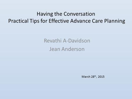 Having the Conversation Practical Tips for Effective Advance Care Planning Revathi A-Davidson Jean Anderson March 28 th, 2015.