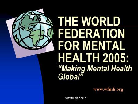 WFMH PROFILE THE WORLD FEDERATION FOR MENTAL HEALTH 2005: “Making Mental Health Global” www.wfmh.org.