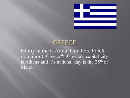 Hi my name is Anna I am here to tell you about Greece.Greece’s capital city is Athens and it’s national day is the 25 th of March.