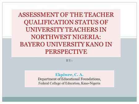 BY: ASSESSMENT OF THE TEACHER QUALIFICATION STATUS OF UNIVERSITY TEACHERS IN NORTHWEST NIGERIA: BAYERO UNIVERSITY KANO IN PERSPECTIVE Ekpiwre, C. A. Department.