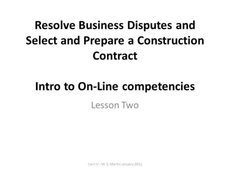Resolve Business Disputes and Select and Prepare a Construction Contract Intro to On-Line competencies Lesson Two Cert IV - M. S. Martin January 2012.