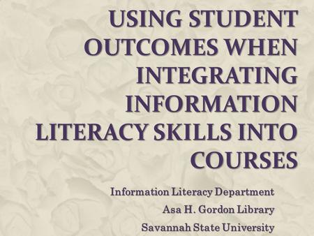 USING STUDENT OUTCOMES WHEN INTEGRATING INFORMATION LITERACY SKILLS INTO COURSES Information Literacy Department Asa H. Gordon Library Savannah State University.
