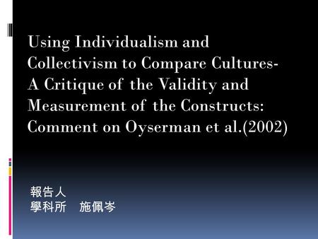 報告人 學科所 施佩岑 Using Individualism and Collectivism to Compare Cultures- A Critique of the Validity and Measurement of the Constructs: Comment on Oyserman.