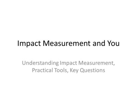 Impact Measurement and You Understanding Impact Measurement, Practical Tools, Key Questions.