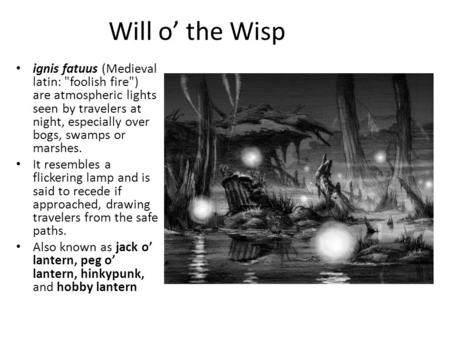 Will o’ the Wisp ignis fatuus (Medieval latin: foolish fire) are atmospheric lights seen by travelers at night, especially over bogs, swamps or marshes.