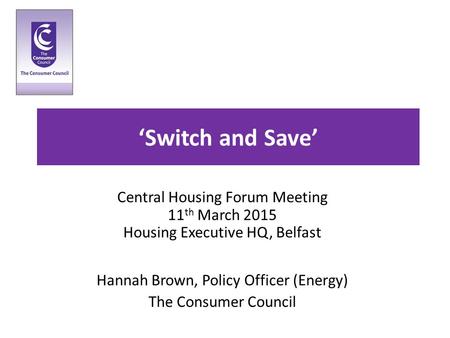 ‘Switch and Save’ Central Housing Forum Meeting 11 th March 2015 Housing Executive HQ, Belfast Hannah Brown, Policy Officer (Energy) The Consumer Council.