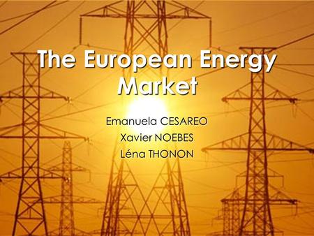 The European Energy Market Emanuela CESAREO Xavier NOEBES Léna THONON.