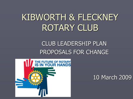 KIBWORTH & FLECKNEY ROTARY CLUB CLUB LEADERSHIP PLAN PROPOSALS FOR CHANGE 10 March 2009.