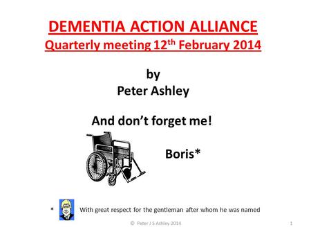DEMENTIA ACTION ALLIANCE Quarterly meeting 12 th February 2014 by Peter Ashley © Peter J S Ashley 20141 * With great respect for the gentleman after whom.