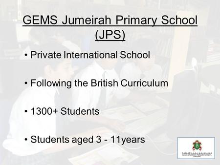 GEMS Jumeirah Primary School (JPS) Private International School Following the British Curriculum 1300+ Students Students aged 3 - 11years.