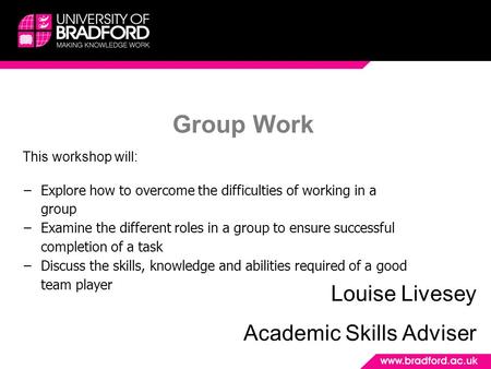 Group Work Louise Livesey Academic Skills Adviser This workshop will: −Explore how to overcome the difficulties of working in a group −Examine the different.
