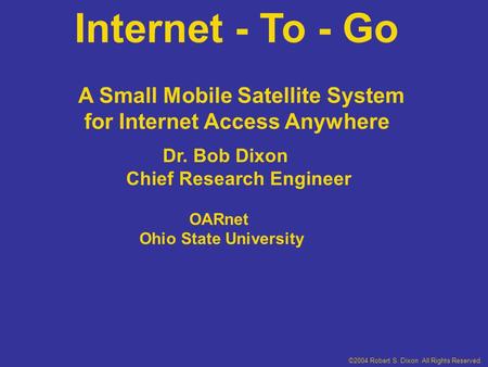 Internet - To - Go Dr. Bob Dixon Chief Research Engineer OARnet Ohio State University A Small Mobile Satellite System for Internet Access Anywhere ©2004.
