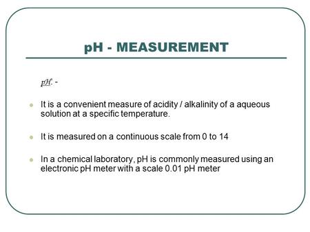 PH - MEASUREMENT pH : - It is a convenient measure of acidity / alkalinity of a aqueous solution at a specific temperature. It is measured on a continuous.