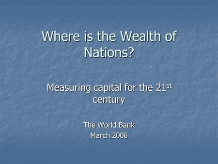 Where is the Wealth of Nations? Measuring capital for the 21 st century The World Bank March 2006.