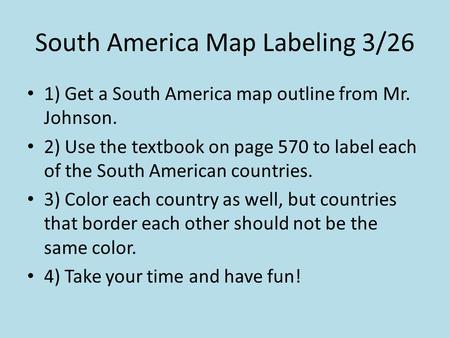 South America Map Labeling 3/26 1) Get a South America map outline from Mr. Johnson. 2) Use the textbook on page 570 to label each of the South American.