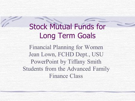 Stock Mutual Funds for Long Term Goals Financial Planning for Women Jean Lown, FCHD Dept., USU PowerPoint by Tiffany Smith Students from the Advanced Family.