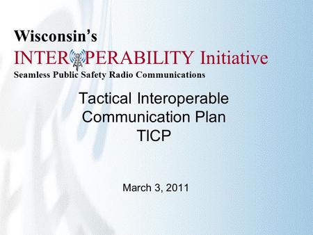 Wisconsin’s INTER PERABILITY Initiative Seamless Public Safety Radio Communications Tactical Interoperable Communication Plan TICP March 3, 2011.