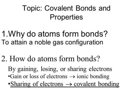 Topic: Covalent Bonds and Properties 1.Why do atoms form bonds? 2. How do atoms form bonds? To attain a noble gas configuration By gaining, losing, or.