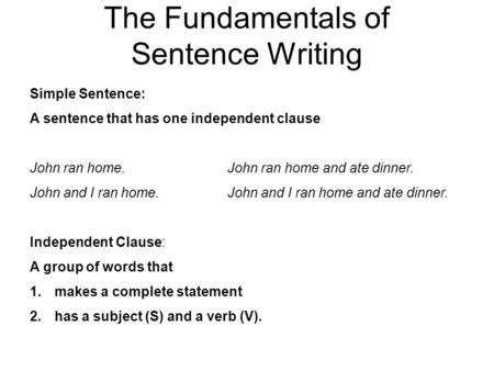 The Fundamentals of Sentence Writing Simple Sentence: A sentence that has one independent clause John ran home. John ran home and ate dinner. John and.