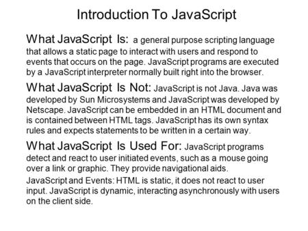 Introduction To JavaScript What JavaScript Is: a general purpose scripting language that allows a static page to interact with users and respond to events.