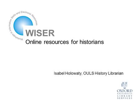 WISER Online resources for historians Isabel Holowaty, OULS History Librarian.
