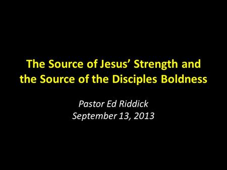 The Source of Jesus’ Strength and the Source of the Disciples Boldness Pastor Ed Riddick September 13, 2013.