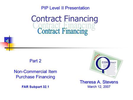 Contract Financing Theresa A. Stevens March 12, 2007 Part 2 Non-Commercial Item Purchase Financing FAR Subpart 32.1 PIP Level II Presentation.