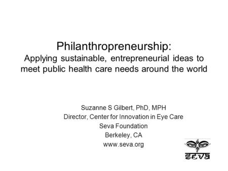 Philanthropreneurship: Applying sustainable, entrepreneurial ideas to meet public health care needs around the world Suzanne S Gilbert, PhD, MPH Director,