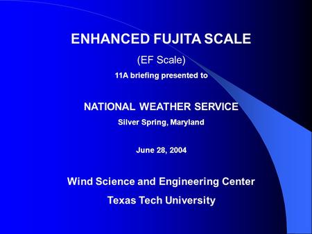 ENHANCED FUJITA SCALE (EF Scale) 11A briefing presented to NATIONAL WEATHER SERVICE Silver Spring, Maryland June 28, 2004 Wind Science and Engineering.