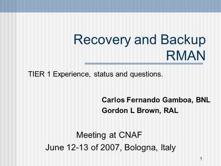 1 Recovery and Backup RMAN TIER 1 Experience, status and questions. Meeting at CNAF June 12-13 of 2007, Bologna, Italy Carlos Fernando Gamboa, BNL Gordon.