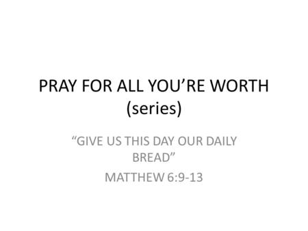 PRAY FOR ALL YOU’RE WORTH (series) “GIVE US THIS DAY OUR DAILY BREAD” MATTHEW 6:9-13.