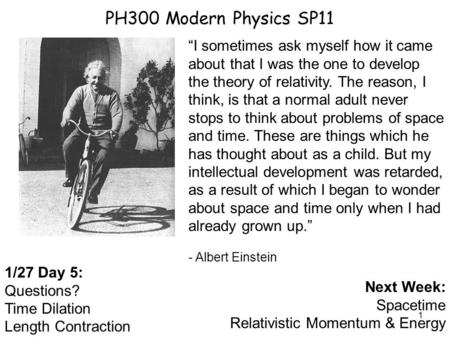 1 PH300 Modern Physics SP11 1/27 Day 5: Questions? Time Dilation Length Contraction Next Week: Spacetime Relativistic Momentum & Energy “I sometimes ask.
