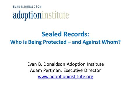 Sealed Records: Who is Being Protected – and Against Whom? Evan B. Donaldson Adoption Institute Adam Pertman, Executive Director www.adoptioninstitute.org.