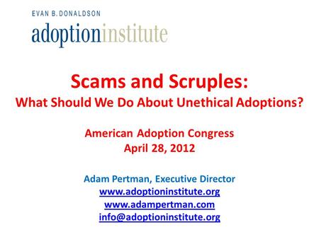 Scams and Scruples: What Should We Do About Unethical Adoptions? American Adoption Congress April 28, 2012 Adam Pertman, Executive Director www.adoptioninstitute.org.
