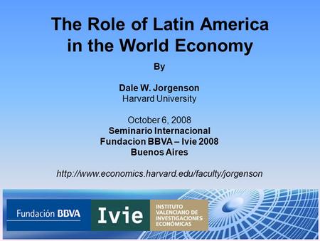The Role of Latin America in the World Economy By Dale W. Jorgenson Harvard University October 6, 2008 Seminario Internacional Fundacion BBVA – Ivie 2008.