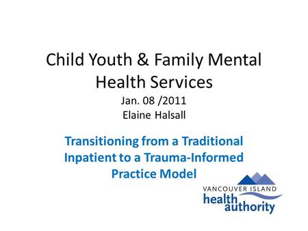 Child Youth & Family Mental Health Services Jan. 08 /2011 Elaine Halsall Transitioning from a Traditional Inpatient to a Trauma-Informed Practice Model.