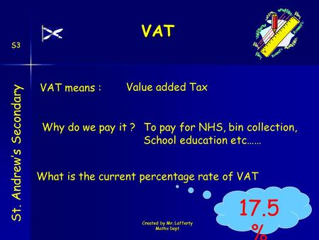 Created by Mr. Lafferty Maths Dept VAT St. Andrew’s Secondary S3 Value added Tax Why do we pay it ? VAT means : To pay for NHS, bin collection, School.
