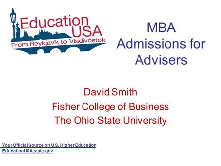 Your Official Source on U.S. Higher Education EducationUSA.state.gov MBA Admissions for Advisers David Smith Fisher College of Business The Ohio State.