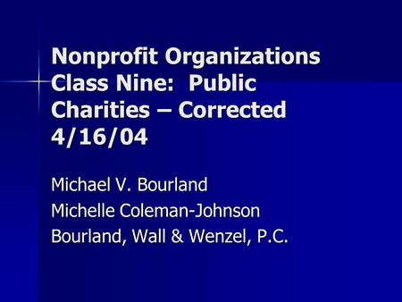 Nonprofit Organizations Class Nine: Public Charities – Corrected 4/16/04 Michael V. Bourland Michelle Coleman-Johnson Bourland, Wall & Wenzel, P.C.
