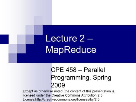 Lecture 2 – MapReduce CPE 458 – Parallel Programming, Spring 2009 Except as otherwise noted, the content of this presentation is licensed under the Creative.