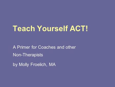 Teach Yourself ACT! A Primer for Coaches and other Non-Therapists by Molly Froelich, MA.